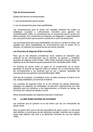 Tipo de Conversaciones
Existen dos formas conversacionales.
1. Las conversaciones para la acción
2. Las conversaciones para crear posibilidades
Las conversaciones para la acción son aquellas mediante las cuales se
establecen acuerdos o compromisos concretos para generar una
acción(Bronstein 1994). La conversación es un compromiso para la acción que
debe cumplirse. Por compromiso se entiende una obligación o responsabilidad
por una acción futura que se asume a través de un acto conversacional.
Las conversaciones para crear posibilidades, tal como su nombre lo indica, son
aquéllas que abren posibilidades de conversaciones para la acción. En sí
mismas, no conducen al compromiso de una acción concreta.
Los Acuerdos de Segundo Orden en la Red
Para que la red adquiera consistencia como sistema es necesario que,
producto de las conversaciones que la recorren, se generen y cristalicen
acuerdos de segundo orden (Flores, 1995). Estos acuerdos incluyen desde los
objetivos de la red hasta las pautas operativas de la misma(Bronstein 1994).
Un acuerdo de primer orden se agota en el cumplimiento de la acción
generada. El acuerdo de segundo orden en cambio "es un compromiso sobre
las conversaciones y los acuerdos que se van a generar...posibilitan las
conversaciones que generan acciones"(Bronstein 1994).
Este tipo de acuerdos, al establecer como se debe conversar al interior de la
red, otorga estabilidad y recurrencia al sistema.
Los acuerdos de segundo orden en la red incluyen los planes elaborados,
ideología, los objetivos, las estrategias, la estructura organizacional, los roles
definidos para los individuos y las organizaciones, la división de tareas, las
funciones, los criterios de ingreso a la red.
Estos acuerdos pueden ser explícitos (escritos) o implícitos.
5.3 LA RED COMO SISTEMA DE ACCIONES
Las acciones que se generan en la red tienen que ver con intercambio de
apoyo social.
Esto no quiere decir que la red sea equivalente de apoyo social. La red social
está referida a la estructura de las relaciones sociales, mientras que el apoyo
social está referido más bien a la dimensión funcional de una red (Gracia
1995).
 