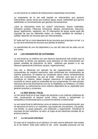 La red social es un sistema de interacciones cooperativas recurrentes.
La autopoiesis de la red está basada en intercambios que generan
intercambios, apoyo social que produce apoyo social, solidaridad que genera
solidaridad, en conversaciones que generan conversaciones.
¿Qué se intercambia entre los nodos? Información, bienes materiales,
contactos sociales, influencia, emociones, afectos, percepciones, discursos,
apoyo, legitimación, validación, etc. El intercambio de apoyo social parte del
supuesto de que los diferentes nodos, en niveles variables de cantidad y
calidad, disponen de recursos para ser intercambiados.
El "valor-red" de un nodo dependerá de los recursos que proponga a la red y a
su vez de la demanda de recursos que plantee al sistema.
La operatividad de una red dependerá a su vez del valor-red de cada uno de
sus nodos.
5.4 LOS GRADIENTES DE AUTONOMIA
La red social es un sistema con una clausura operacional más amplia (que la
comunidad, la familia, por ejemplo), pues participan en ella componentes con
grados variables de autonomía, es decir, sistemas que poseen a su vez
clausura operacional (individuos, grupos, organizaciones).
Una red, a diferencia por ejemplo de las organizaciones que poseen
componentes de mediana autonomía, está conformada por componentes de
máxima autonomía. El sistema así constituido ejerce menor constreñimiento
sobre sus componentes, los que de todas maneras, para que la red se
constituya en sistema, deben resignar autonomía al metasistema. La red
constriñe en menor grado la creatividad de sus componentes. En esta peculiar
estructura de la red encontramos a la vez su fragilidad y su fortaleza y, en estas
condiciones, su sobrevivencia como sistema dependerá de su capacidad para
generar acuerdos y consensos.
6 LA RED SOCIAL FOCAL
La red social focal es la que integra las personas a sus matrices cotidianas de
vida, construyendo el espacio social íntimo, privado y semiprivado (o
semipúblico) fundamental para su economía afectiva e instrumental.
La red social focal la definiremos como el sistema de conversación/acción que
se estructura en torno a un nodo/foco, que puede ser una persona, una pareja,
una familia, un grupo pequeño, una institución u organización. Constituye el
ecomapa de ese nodo/foco, es decir, el mapa de las relaciones sociales de su
entorno próximo.
6.1 La red social individual
En esta red el nodo/foco es el individuo. En este nivel la definición más amplia
es la de Adams. Este autor define la red como "aquellas personas con las
 