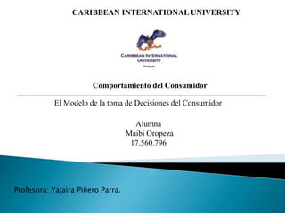 CARIBBEAN INTERNATIONAL UNIVERSITY
Comportamiento del Consumidor
El Modelo de la toma de Decisiones del Consumidor
Alumna
Maibi Oropeza
17.560.796
Profesora: Yajaira Piñero Parra.
 