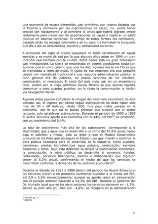 17
una economía de escasa dimensión, casi primitiva, con rostros dejados por
la Colonia y dominada por las exportaciones de cacao; no podía haber
crecido tan rápidamente y al contrario lo único que habría logrado crecer
lentamente pero crecer son las exportaciones de cacao y registrar un saldo
positivo en balanza comercial. El tiempo de todas formas iba cambiando,
dejando atrás los rezagos coloniales y en su paso fue formando la burguesía
que día a día se desarrollaba, invertía y demandaba servicios.
A principios del siglo el propio Guayaquil no tenía canalización de aguas
servidas y se moría de sed por lo que algunos años antes en 1896 un gran
incendio casi terminó con la ciudad, debió haber sido un gran holocausto
casi inimaginable. La sierra se encontraba en peores condiciones basta con
apreciar que el único camino que unía las dos regiones era la vía Flores que
se transitaba a lomo de mula; El Quito de ese entonces era una pequeña
ciudad con mentalidad tradicional y una reducida administración pública, el
tono general era de pobreza, no poseía servicios de luz eléctrica,
canalización, ni mercados; El resto del país vivía casi en un aislamiento
total, unidos por la vieja carretera García Moreno la que apenas lograba
comunicar a unos cuantos pueblos; en la costa la comunicación lo hacían
vía navegación fluvial.
Algunos datos pueden completar la imagen del desarrollo económico de este
periodo, así, el ingreso per cápita según estimaciones no debe haber sido
mas de 50 o 60 dólares; Hasta 1950 muy poco había pasado en la
economía por lo que no se puede precisar que sucedió con el sector
terciario, solo establecer estimaciones. Durante el periodo de 1950 a 1985
el sector servicios aportó a la economía con el 44% del PIB22
en promedio,
con un crecimiento del 5,4%.
La tasa de crecimiento más alta de los subsectores corresponde a la
electricidad, gas y agua que se desarrolló a un ritmo del 10,8% anual, luego
está el petróleo y minas; esto se debe a que el Modelo Desarrollista
producto de los fines que perseguía el Estado tuvo que invertir y construir la
obra pública necesaria para el desarrollo de la industria, como puentes,
carreteras, plantas hidroeléctricas agua potable, canalización, servicios
bancarios y otros. Bajo esta dirección se dirigió la planificación económica,
la construcción, la obra pública, se desarrollo el comercio, hoteles,
restaurante, servicios financieros, bancos e inmobiliarias que lograron
crecer al 5,3% anual, confirmando el hecho de que los servicios se
desarrollan conforme la demanda de los sectores productivos23
.
Durante la década de 1981 a 1990 dentro del periodo de Ajuste Estructural
los servicios crecen a un promedio levemente superior a la media del PIB,
así 2,9 y 2,2% respectivamente; aunque su aporte crece en comparación
con el periodo anterior pasando a 54,3% del PIB. Durante el gobierno del
Dr. Hurtado igual que en los otros sectores los servicios decrecen en –1,5%,
siendo su peor año en 1983 con –4,8%; se recupera en la administración
22
IBIDEM, pg. 317
23
IBIDEM.
 