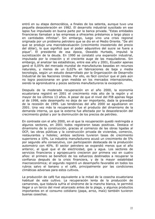 22
entró en su etapa democrática, a finales de los setenta, aunque tuvo una
pequeña desaceleración en 1982. El desarrollo industrial suscitado en ese
lapso fue impulsado en buena parte por la banca privada. “Estas entidades
financieras llamaban a las empresas a ofrecerles préstamos a largo plazo y
en cantidades infinitas”. Sin embargo, luego vino una crisis regional
originada por un problema petrolero que se dio en el Medio Oriente. “De ahí
que se produjo una macrodevaluación (crecimiento insostenido del precio
del dólar), lo que significó que el poder adquisitivo del sucre se fuera a
pique”. El presidente de esa época, Oswaldo Hurtado, impulsó la
sucretización de la deuda. En 1990 se constató una expansión industrial,
impulsada por la creación y el creciente auge de las maquiladoras. Sin
embargo, al analizar las estadísticas, entre ese año y 2001, Ecuador apenas
ganó el 0,05% del mercado mundial de manufacturas basadas en recursos
naturales, y menos de un 0,02% en fabricaciones de baja y media
tecnología, según un estudio desarrollado por la Organización de Desarrollo
Industrial de las Naciones Unidas. Por ello, es fácil concluir que el país aún
no logra posicionarse en gran medida en los mercados internacionales,
siendo la agroindustria y pocos sectores manufactureros la excepción.
Después de la moderada recuperación en el año 2000, la economía
ecuatoriana registró en 2001 el crecimiento más alto de la región y el
mayor de los últimos 13 años. A pesar de que el nivel del PIB apenas llega
al de 1998, este desempeño no deja de ser importante, dada la gravedad
de la recesión de 1999. Las tendencias del año 2000 se agudizaron en
2001. Una vez más la recuperación fue el producto del dinamismo de la
demanda interna, ya que la externa fue afectada por la desaceleración del
crecimiento global y por la disminución de los precios de petróleo.
En contraste con el año 2000, en el que la recuperación quedó restringida a
algunos sectores, en 2001 todos registraron tasas positivas. Destaca el
dinamismo de la construcción, gracias al comienzo de las obras ligadas al
OCP, las obras públicas y la construcción privada de viviendas, comercio,
restaurantes y hoteles; ambos sectores tuvieron tasas de crecimiento
superiores a 10%. La industria manufacturera acusó un crecimiento de 5%
por segundo año consecutivo, con participación destacada de la producción
automotriz con 40%. El sector petrolero se expandió menos que el año
anterior, al igual que el de electricidad, gas y agua. Los sectores de
servicios financieros y agropecuario crecieron por primera vez en cuatro
años: el primero se benefició de los esfuerzos destinados a recuperar la
confianza después de la crisis financiera, y de la mayor estabilidad
macroeconómica; el segundo registró un desempeño favorable en todos los
rubros salvo el banano y el café, principalmente por las condiciones
climáticas adversas para estos cultivos.
La producción de café fue equivalente a la mitad de la cosecha ecuatoriana
habitual de este cultivo. La recuperación lenta de la producción de
camarones, que todavía sufría el síndrome de la mancha blanca, le permitió
llegar a un tercio del nivel alcanzado antes de la plaga, y algunos productos
importantes en el consumo cotidiano (papa, arroz, maíz) también tuvieron
buenas cosechas.
 