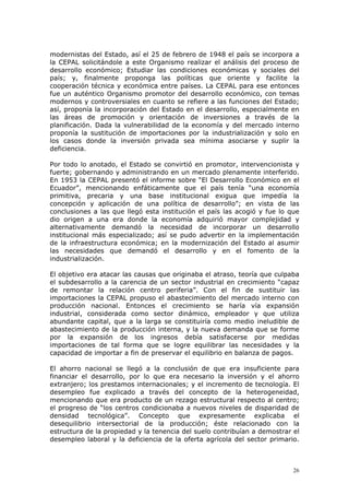 26
modernistas del Estado, así el 25 de febrero de 1948 el país se incorpora a
la CEPAL solicitándole a este Organismo realizar el análisis del proceso de
desarrollo económico; Estudiar las condiciones económicas y sociales del
país; y, finalmente proponga las políticas que oriente y facilite la
cooperación técnica y económica entre países. La CEPAL para ese entonces
fue un auténtico Organismo promotor del desarrollo económico, con temas
modernos y controversiales en cuanto se refiere a las funciones del Estado;
así, proponía la incorporación del Estado en el desarrollo, especialmente en
las áreas de promoción y orientación de inversiones a través de la
planificación. Dada la vulnerabilidad de la economía y del mercado interno
proponía la sustitución de importaciones por la industrialización y solo en
los casos donde la inversión privada sea mínima asociarse y suplir la
deficiencia.
Por todo lo anotado, el Estado se convirtió en promotor, intervencionista y
fuerte; gobernando y administrando en un mercado plenamente interferido.
En 1953 la CEPAL presentó el informe sobre “El Desarrollo Económico en el
Ecuador”, mencionando enfáticamente que el país tenía “una economía
primitiva, precaria y una base institucional exigua que impedía la
concepción y aplicación de una política de desarrollo”; en vista de las
conclusiones a las que llegó esta institución el país las acogió y fue lo que
dio origen a una era donde la economía adquirió mayor complejidad y
alternativamente demandó la necesidad de incorporar un desarrollo
institucional más especializado; así se pudo advertir en la implementación
de la infraestructura económica; en la modernización del Estado al asumir
las necesidades que demandó el desarrollo y en el fomento de la
industrialización.
El objetivo era atacar las causas que originaba el atraso, teoría que culpaba
el subdesarrollo a la carencia de un sector industrial en crecimiento “capaz
de remontar la relación centro periferia”. Con el fin de sustituir las
importaciones la CEPAL propuso el abastecimiento del mercado interno con
producción nacional. Entonces el crecimiento se haría vía expansión
industrial, considerada como sector dinámico, empleador y que utiliza
abundante capital, que a la larga se constituiría como medio ineludible de
abastecimiento de la producción interna, y la nueva demanda que se forme
por la expansión de los ingresos debía satisfacerse por medidas
importaciones de tal forma que se logre equilibrar las necesidades y la
capacidad de importar a fin de preservar el equilibrio en balanza de pagos.
El ahorro nacional se llegó a la conclusión de que era insuficiente para
financiar el desarrollo, por lo que era necesario la inversión y el ahorro
extranjero; los prestamos internacionales; y el incremento de tecnología. El
desempleo fue explicado a través del concepto de la heterogeneidad,
mencionando que era producto de un rezago estructural respecto al centro;
el progreso de “los centros condicionaba a nuevos niveles de disparidad de
densidad tecnológica”. Concepto que expresamente explicaba el
desequilibrio intersectorial de la producción; éste relacionado con la
estructura de la propiedad y la tenencia del suelo contribuían a demostrar el
desempleo laboral y la deficiencia de la oferta agrícola del sector primario.
 