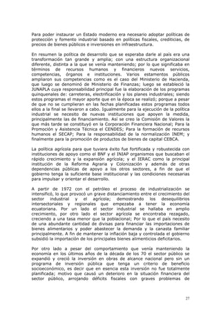 27
Para poder instaurar un Estado moderno era necesario adoptar políticas de
protección y fomento industrial basado en políticas fiscales, crediticias, de
precios de bienes públicos e inversiones en infraestructura.
En resumen la política de desarrollo que se esperaba darle al país era una
transformación tan grande y amplia; con una estructura organizacional
diferente, distinta a la que se venía manteniendo; por lo que significaba en
términos de recursos humanos y financieros nuevos servicios,
competencias, órganos e instituciones. Varios estamentos públicos
ampliaron sus competencias como es el caso del Ministerio de Hacienda,
que luego se denominó de Ministerio de Finanzas; luego se estableció la
JUNAPLA cuya responsabilidad principal fue la elaboración de los programas
quinquenales de: carreteras, electrificación y los planes industriales; siendo
estos programas el mayor aporte que en la época se realizó; porque a pesar
de que no se cumplieran en las fechas planificadas estos programas todos
ellos a la final se llevaron a cabo. Igualmente para la ejecución de la política
industrial se necesito de nuevas instituciones que apoyen la medida,
principalmente las de financiamiento. Así se creo la Comisión de Valores la
que más tarde se constituyó en la Corporación Financiera Nacional; Para la
Promoción y Asistencia Técnica el CENDES; Para la formación de recursos
humanos el SECAP; Para la responsabilidad de la normalización INEM; y
finalmente para la promoción de productos de bienes de capital CEBCA.
La política agrícola para que tuviera éxito fue fortificada y robustecida con
instituciones de apoyo como el BNF y el INIAP organismos que buscaban el
rápido crecimiento y la expansión agrícola; y el IERAC como la principal
institución de la Reforma Agraria y Colonización y además de otras
dependencias públicas de apoyo a los otros sectores, a fin de que el
gobierno tenga la suficiente base institucional y las condiciones necesarias
para impulsar y orientar el desarrollo.
A partir de 1972 con el petróleo el proceso de industrialización se
intensificó, lo que provocó un grave distanciamiento entre el crecimiento del
sector industrial y el agrícola; demostrando los desequilibrios
intersectoriales y regionales que empezaba a tener la economía
ecuatoriana. Por un lado el sector industrial se hallaba en amplio
crecimiento, por otro lado el sector agrícola se encontraba rezagado,
creciendo a una tasa menor que la poblacional; Por lo que el país necesito
de una abundante cantidad de divisas para financiar las importaciones de
bienes alimentarios y poder abastecer la demanda y la canasta familiar
principalmente. A fin de mantener la inflación baja y controlada el gobierno
subsidió la importación de los principales bienes alimenticios deficitarios.
Por otro lado a pesar del comportamiento que venía manteniendo la
economía en los últimos años de la década de los 70 el sector público se
expandió y creció la inversión en obras de alcance nacional pero sin un
programa de inversión pública que tenga un criterio de beneficio
socioeconómico, es decir que en esencia esta inversión no fue totalmente
planificada; motivo que causó un deterioro en la situación financiera del
sector público, arrojando déficits fiscales con graves problemas de
 