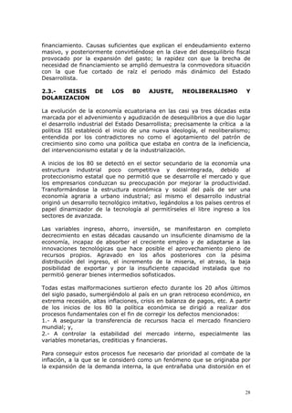 28
financiamiento. Causas suficientes que explican el endeudamiento externo
masivo, y posteriormente convirtiéndose en la clave del desequilibrio fiscal
provocado por la expansión del gasto; la rapidez con que la brecha de
necesidad de financiamiento se amplió demuestra la conmovedora situación
con la que fue cortado de raíz el periodo más dinámico del Estado
Desarrollista.
2.3.- CRISIS DE LOS 80 AJUSTE, NEOLIBERALISMO Y
DOLARIZACION
La evolución de la economía ecuatoriana en las casi ya tres décadas esta
marcada por el advenimiento y agudización de desequilibrios a que dio lugar
el desarrollo industrial del Estado Desarrollista; precisamente la crítica a la
política ISI estableció el inicio de una nueva ideología, el neoliberalismo;
entendida por los contradictores no como el agotamiento del patrón de
crecimiento sino como una política que estaba en contra de la ineficiencia,
del intervencionismo estatal y de la industrialización.
A inicios de los 80 se detectó en el sector secundario de la economía una
estructura industrial poco competitiva y desintegrada, debido al
proteccionismo estatal que no permitió que se desarrolle el mercado y que
los empresarios conduzcan su preocupación por mejorar la productividad.
Transformándose la estructura económica y social del país de ser una
economía agraria a urbano industrial; así mismo el desarrollo industrial
originó un desarrollo tecnológico imitativo, legándolos a los países centros el
papel dinamizador de la tecnología al permitírseles el libre ingreso a los
sectores de avanzada.
Las variables ingreso, ahorro, inversión, se manifestaron en completo
decrecimiento en estas décadas causando un insuficiente dinamismo de la
economía, incapaz de absorber el creciente empleo y de adaptarse a las
innovaciones tecnológicas que hace posible el aprovechamiento pleno de
recursos propios. Agravado en los años posteriores con la pésima
distribución del ingreso, el incremento de la miseria, el atraso, la baja
posibilidad de exportar y por la insuficiente capacidad instalada que no
permitió generar bienes intermedios sofisticados.
Todas estas malformaciones surtieron efecto durante los 20 años últimos
del siglo pasado, sumergiéndolo al país en un gran retroceso económico, en
extrema recesión, altas inflaciones, crisis en balanza de pagos, etc. A partir
de los inicios de los 80 la política económica se dirigió a realizar dos
procesos fundamentales con el fin de corregir los defectos mencionados:
1.- A asegurar la transferencia de recursos hacia el mercado financiero
mundial; y,
2.- A controlar la estabilidad del mercado interno, especialmente las
variables monetarias, crediticias y financieras.
Para conseguir estos procesos fue necesario dar prioridad al combate de la
inflación, a la que se le consideró como un fenómeno que se originaba por
la expansión de la demanda interna, la que entrañaba una distorsión en el
 