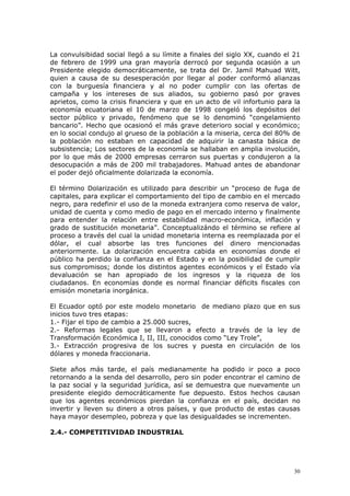 30
La convulsibidad social llegó a su límite a finales del siglo XX, cuando el 21
de febrero de 1999 una gran mayoría derrocó por segunda ocasión a un
Presidente elegido democráticamente, se trata del Dr. Jamil Mahuad Witt,
quien a causa de su desesperación por llegar al poder conformó alianzas
con la burguesía financiera y al no poder cumplir con las ofertas de
campaña y los intereses de sus aliados, su gobierno pasó por graves
aprietos, como la crisis financiera y que en un acto de vil infortunio para la
economía ecuatoriana el 10 de marzo de 1998 congeló los depósitos del
sector público y privado, fenómeno que se lo denominó “congelamiento
bancario”. Hecho que ocasionó el más grave deterioro social y económico;
en lo social condujo al grueso de la población a la miseria, cerca del 80% de
la población no estaban en capacidad de adquirir la canasta básica de
subsistencia; Los sectores de la economía se hallaban en amplia involución,
por lo que más de 2000 empresas cerraron sus puertas y condujeron a la
desocupación a más de 200 mil trabajadores. Mahuad antes de abandonar
el poder dejó oficialmente dolarizada la economía.
El término Dolarización es utilizado para describir un “proceso de fuga de
capitales, para explicar el comportamiento del tipo de cambio en el mercado
negro, para redefinir el uso de la moneda extranjera como reserva de valor,
unidad de cuenta y como medio de pago en el mercado interno y finalmente
para entender la relación entre estabilidad macro-económica, inflación y
grado de sustitución monetaria”. Conceptualizándo el término se refiere al
proceso a través del cual la unidad monetaria interna es reemplazada por el
dólar, el cual absorbe las tres funciones del dinero mencionadas
anteriormente. La dolarización encuentra cabida en economías donde el
público ha perdido la confianza en el Estado y en la posibilidad de cumplir
sus compromisos; donde los distintos agentes económicos y el Estado vía
devaluación se han apropiado de los ingresos y la riqueza de los
ciudadanos. En economías donde es normal financiar déficits fiscales con
emisión monetaria inorgánica.
El Ecuador optó por este modelo monetario de mediano plazo que en sus
inicios tuvo tres etapas:
1.- Fijar el tipo de cambio a 25.000 sucres,
2.- Reformas legales que se llevaron a efecto a través de la ley de
Transformación Económica I, II, III, conocidos como “Ley Trole”,
3.- Extracción progresiva de los sucres y puesta en circulación de los
dólares y moneda fraccionaria.
Siete años más tarde, el país medianamente ha podido ir poco a poco
retornando a la senda del desarrollo, pero sin poder encontrar el camino de
la paz social y la seguridad jurídica, así se demuestra que nuevamente un
presidente elegido democráticamente fue depuesto. Estos hechos causan
que los agentes económicos pierdan la confianza en el país, decidan no
invertir y lleven su dinero a otros países, y que producto de estas causas
haya mayor desempleo, pobreza y que las desigualdades se incrementen.
2.4.- COMPETITIVIDAD INDUSTRIAL
 