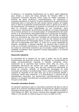 33
El Gobierno, y la Asamblea Constituyente por su parte, están trabajando
para ofrecer, a través del Banco Nacional de Fomento (BNF) y la
Corporación Financiera Nacional (CFN), líneas de crédito orientadas al
fomento del sector productivo, microempresarial, con preferencia a
proyectos asociativos en marcha. El sector agropecuario es particularmente
importante para la economía del país porque genera puestos de trabajo
para un 30% de la población económicamente activa y aporta con el 26% a
las exportaciones. Sin embargo, al examinar su evolución en los últimos 10
años se encuentra poca sostenibilidad en sus tendencias, como
consecuencia, obviamente, de fenómenos climáticos y la propia sensibilidad
de los bienes primarios en el mercado global. El comportamiento del sector
minero y de hidrocarburos está determinado por la producción de petróleo.
Esta actividad que en el año 2007 representó el 13% del PIB, en 2008 se
prevé un incremento del 14%,como resultado del incremento proyectado
por el Estado en la producción con una meta de 192 millones de barriles
según estimaciones del Presupuesto Fiscal; es decir 40 millones de barriles
más que lo programado para 2007. Si, junto con la mayor posibilidad de
producir, transportar y exportar petróleo, se mantiene alto el precio del
crudo en el mercado internacional, el país estará en capacidad de alcanzar
las metas de crecimiento económico que ha trazado y podrá distribuir los
probables excedentes hacia programas sociales postergados y al fomento
de la producción.
Desarrollo industrial
El crecimiento de la industria es, sin lugar a dudas, uno de los pilares
fundamentales del desarrollo nacional. Sin embargo, su competitividad ha
estado permanentemente expuesta a factores }limitantes como:
contracción de la economía local durante varios años de crisis; una
inadecuada distribución del ingreso que resta capacidad y tamaño al
mercado interno, por un lado y que, por otro, incentiva la importación de
bienes de consumo; también, la dependencia tecnológica de lenta
innovación que afecta a la productividad. Pese a estos problemas, el sector
industrial se expandió en los siete años que va de la presente década y
contribuyó, desde años anteriores, a la diversificación y aumento de las
exportaciones nacionales. Las proyecciones macroeconómicas del BCE
asignan a la industria manufacturera una perspectiva de crecimiento real de
3% para el año 2008.
Inversión extranjera directa
Un elemento significativo para el crecimiento económico del país ha sido el
aporte de la inversión extranjera directa. En términos per cápita la inversión
extranjera directa pasó de 13.1 dólares en 1990 a 42.1 dólares en1995y a
122.8 dólares en 2007. Así mismo, mientras este agregado representó en
1990 el 1.2% del PIB, en 1995 se elevó al 2.2% y en 2007 al 5.7%.
 