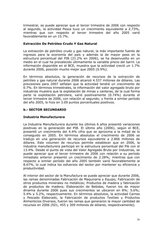 36
trimestral, se puede apreciar que el tercer trimestre de 2006 con respecto
al segundo, la actividad Pesca tuvo un crecimiento equivalente a 2.73%,
mientras que con respecto al tercer trimestre del año 2005 varió
favorablemente en un 15.7%.
Extracción De Petróleo Crudo Y Gas Natural
La extracción de petróleo crudo y gas natural, la más importante fuente de
ingresos para la economía del país y además la de mayor peso en la
estructura porcentual del PIB (21.2% en 2006), se ha desenvuelto en un
medio en el cual ha prevalecido últimamente la variable precio del barril. La
información disponible en el BCE, muestra que la actividad creció un 1.7%
durante 2006, posición mucho mejor que 2005 (0.9%).
En términos absolutos, la generación de recursos de la extracción de
petróleo y gas natural durante 2006 alcanzó 4.537 millones de dólares. Las
previsiones para 2007 señalan que la actividad tendrá un crecimiento de
0.7%. En términos trimestrales, la información del valor agregado bruto por
industrias muestra que la explotación de minas y canteras, de la cual forma
parte la explotación petrolera, varió positivamente (0.74%) durante el
tercer trimestre de 2006, con relación al segundo; y frente a similar período
del año 2005, lo hizo en 3.09 puntos porcentuales positivos.
b.- SECTOR SECUNDARIO
Industria Manufacturera
La Industria Manufacturera durante los últimos 6 años presentó variaciones
positivas en la generación del PIB. El último año (2006), según el BCE,
presentó un crecimiento del 4.4% cifra que se aproxima a la mitad de lo
conseguido en 2005. En términos absolutos el crecimiento de 2006 se
tradujo en una generación de recursos equivalente a 2.866 millones de
dólares. Este volumen de recursos permite establecer que en 2006, la
industria manufacturera participó en la estructura porcentual del Pib con el
13.4%. Desde el punto de vista del Valor Agregado Bruto por Industrias, se
puede apreciar que el tercer trimestre de 2006 con relación a su período
inmediato anterior presentó un crecimiento de 2.28%; mientras que con
respecto a similar período del año 2005 también varió favorablemente al
8.67%, lo cual indica los esfuerzos del sector por mantener su eficiencia y
productividad.
Al interior del sector de la Manufactura se puede apreciar que durante 2006,
las ramas denominadas Fabricación de Maquinaria y Equipo; Fabricación de
otros productos minerales no metálicos; Productos de madera y fabricación
de productos de madera; Elaboración de Bebidas, fueron los de mayor
dinamia durante 2006 pues sus crecimientos se ubicaron en 8%; 5.6%;
5.4% y 5.2%, respectivamente. En términos absolutos, la actividad Carnes
y Pescado Elaborado, la Fabricación de productos Textiles y Productos
Alimenticios Diversos, fueron las ramas que generaron la mayor cantidad de
recursos en 2006 (921, 455 y 309 millones de dólares, respectivamente).
 