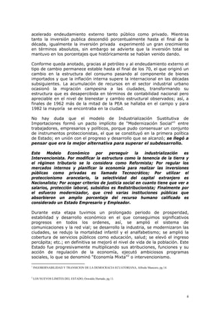 4
acelerado endeudamiento externo tanto público como privado. Mientras
tanto la inversión publica descendió porcentualmente hasta el final de la
década, igualmente la inversión privada experimentó un gran crecimiento
en términos absolutos, sin embargo se advierte que la inversión total se
mantuvo en los porcentajes que históricamente se habían venido dando.
Conforme queda anotado, gracias al petróleo y al endeudamiento externo el
tipo de cambio permanece estable hasta el final de los 70, el que originó un
cambio en la estructura del consumo pasando al componente de bienes
importados y que la inflación interna supere la internacional en las décadas
subsiguientes. La acumulación de recursos en el sector industrial urbano
ocasionó la migración campesina a las ciudades, transformando su
estructura que es desapercibida en términos de contabilidad nacional pero
apreciable en el nivel de bienestar y cambio estructural observados; así, a
finales de 1962 más de la mitad de la PEA se hallaba en el campo y para
1982 la mayoría se encontraba en la ciudad.
No hay duda que el modelo de Industrialización Sustitutiva de
Importaciones formó un pacto implícito de “Modernización Social”1
entre
trabajadores, empresarios y políticos, porque pudo consensuar un conjunto
de instrumentos proteccionistas, el que se constituyó en la primera política
de Estado; en unión con el progreso y desarrollo que se alcanzó; se llegó a
pensar que era la mejor alternativa para superar el subdesarrollo.
Este Modelo Económico por perseguir la industrialización es
Intervencionista. Por modificar la estructura como la tenencia de la tierra y
el régimen tributario se lo considera como Reformista; Por regular los
mercados internos y planificar la economía para realizar las inversiones
públicas como privadas es llamado Tecnocrático; Por utilizar el
proteccionismo arancelario, la selectividad del capital extranjero es
Nacionalista; Por acoger criterios de justicia social en cuanto tiene que ver a
salarios, protección laboral, subsidios es Redistribucionista; Finalmente por
el esfuerzo modernizador, que creó varias instituciones públicas que
absorbieron un amplio porcentaje del recurso humano calificado es
considerado un Estado Empresario y Empleador.
Durante esta etapa tuvimos un prolongado periodo de prosperidad,
estabilidad y desarrollo económico en el que conseguimos significativos
progresos en todos los ordenes, así, se amplió el sistema de
comunicaciones y la red vial; se desarrollo la industria, se modernizaron las
ciudades, se redujo la mortalidad infantil y el analfabetismo; se amplió la
cobertura de servicios públicos como educación, salud; se elevó el ingreso
percápita; etc.; en definitiva se mejoró el nivel de vida de la población. Este
Estado fue progresivamente multiplicando sus atribuciones, funciones y su
acción de regulación de la economía, ejecutó ambiciosos programas
sociales, lo que se denominó “Economía Mixta”2
o intervencionismo.
1
INGOBERNABILIDAD Y TRANSICION DE LA DEMOCRACIA ECUATORIANA, Alfredo Mancero, pg 14.
2
LOS NUEVOS LIMITES DEL ESTADO, Oswaldo Hurtado, pg 11.
 