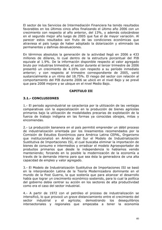 40
El sector de los Servicios de Intermediación Financiera ha tenido resultados
favorables en los últimos cinco años finalizando el último año 2006 con un
crecimiento con respecto al año anterior, del 13%, y además colocándose
en el segundo mejor año luego de 2005 que fue el de mayor variación. Al
parecer estos resultados son fruto de las condiciones económicas que
atraviesa el país luego de haber adoptado la dolarización y eliminado las
permanentes y dañinas devaluaciones.
En términos absolutos la generación de la actividad llegó en 2006 a 433
millones de dólares, lo cual dentro de la estructura porcentual del PIB
equivale al 1.9%. De la información disponible respecto al valor agregado
bruto por industrias trimestral, el sector durante el tercer trimestre de 2006
presentó un crecimiento de 4.16% con respecto a su período inmediato
anterior; y con respecto al trimestre correspondiente de 2005, varió
sustancialmente a un ritmo del 18.75%. El riesgo del sector con relación al
comportamiento del PIB durante 2006 se ubicó en el nivel Bajo y se prevé
que para 2008 mejore y se ubique en el nivel Medio Bajo.
CAPITULO III
3.1.- CONCLUSIONES
1.- El periodo agroindustrial se caracteriza por la utilización de las ventajas
comparativas con la especialización en la producción de bienes agrícolas
primarios bajo la utilización de modalidades precarias de explotación de la
fuerza de trabajo indígena en las formas ya conocidas obrajes, mitas y
encomiendas.
2.- La producción bananera en el país permitió emprender un débil proceso
de industrialización orientada por los lineamientos recomendados por la
Comisión de Estudios Económicos para América Latina CEPAL, Organismo
que institucionalizó en América del Sur el Modelo de Industrialización
Sustitutiva de Importaciones ISI, el cual buscaba eliminar la importación de
bienes de consumo e intermedios y erradicar el modelo Agroexportador de
productos primarios que desde la independencia lo habíamos venido
manteniendo; forzando en lo posible la modernización de la economía a
través de la demanda interna para que sea ésta la generadora de una alta
capacidad de empleo y valor agregado.
3.- El Modelo de Industrialización Sustitutiva de Importaciones ISI se basó
en la interpretación Latina de la Teoría Modernizadora dominante en el
mundo de la Post Guerra, la que sostenía que para alcanzar el desarrollo
había que lograr un crecimiento económico sostenido, para lo cual la política
del gobierno debía centrar su acción en los sectores de alta productividad
como era el caso del sector industrial.
4.- A partir de 1972 con el petróleo el proceso de industrialización se
intensificó, lo que provocó un grave distanciamiento entre el crecimiento del
sector industrial y el agrícola; demostrando los desequilibrios
intersectoriales y regionales que empezaba a tener la economía
 