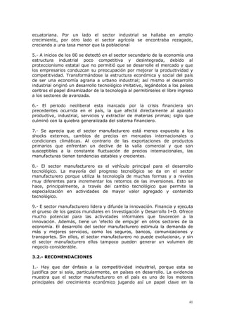 41
ecuatoriana. Por un lado el sector industrial se hallaba en amplio
crecimiento, por otro lado el sector agrícola se encontraba rezagado,
creciendo a una tasa menor que la poblacional
5.- A inicios de los 80 se detectó en el sector secundario de la economía una
estructura industrial poco competitiva y desintegrada, debido al
proteccionismo estatal que no permitió que se desarrolle el mercado y que
los empresarios conduzcan su preocupación por mejorar la productividad y
competitividad. Transformándose la estructura económica y social del país
de ser una economía agraria a urbano industrial; así mismo el desarrollo
industrial originó un desarrollo tecnológico imitativo, legándolos a los países
centros el papel dinamizador de la tecnología al permitírseles el libre ingreso
a los sectores de avanzada.
6.- El periodo neoliberal esta marcado por la crisis financiera sin
precedentes ocurrida en el país, la que afectó directamente al aparato
productivo, industrial, servicios y extractor de materias primas; siglo que
culminó con la quiebra generalizada del sistema financiero.
7.- Se aprecia que el sector manufacturero está menos expuesto a los
shocks externos, cambios de precios en mercados internacionales o
condiciones climáticas. Al contrario de las exportaciones de productos
primarios que enfrentan un declive de la valía comercial y que son
susceptibles a la constante fluctuación de precios internacionales, las
manufacturas tienen tendencias estables y crecientes.
8.- El sector manufacturero es el vehículo principal para el desarrollo
tecnológico. La mayoría del progreso tecnológico se da en el sector
manufacturero porque utiliza la tecnología de muchas formas y a niveles
muy diferentes para incrementar los retornos de las inversiones. Esto se
hace, principalmente, a través del cambio tecnológico que permite la
especialización en actividades de mayor valor agregado y contenido
tecnológico.
9.- E sector manufacturero lidera y difunde la innovación. Financia y ejecuta
el grueso de los gastos mundiales en Investigación y Desarrollo I+D. Ofrece
mucho potencial para las actividades informales que favorecen a la
innovación. Además, tiene un 'efecto de empuje' en otros sectores de la
economía. El desarrollo del sector manufacturero estimula la demanda de
más y mejores servicios, como los seguros, bancos, comunicaciones y
transportes. Sin ellos, el sector manufacturero no puede evolucionar, y sin
el sector manufacturero ellos tampoco pueden generar un volumen de
negocio considerable.
3.2.- RECOMENDACIONES
1.- Hay que dar énfasis a la competitividad industrial, porque esta se
justifica por si sola, particularmente, en países en desarrollo. La evidencia
muestra que el sector manufacturero en el país es uno de los motores
principales del crecimiento económico jugando así un papel clave en la
 
