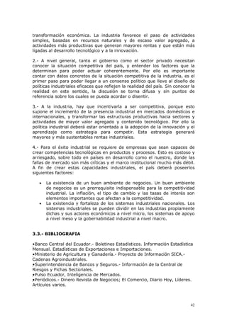 42
transformación económica. La industria favorece el paso de actividades
simples, basadas en recursos naturales y de escaso valor agregado, a
actividades más productivas que generan mayores rentas y que están más
ligadas al desarrollo tecnológico y a la innovación.
2.- A nivel general, tanto el gobierno como el sector privado necesitan
conocer la situación competitiva del país, y entender los factores que la
determinan para poder actuar coherentemente. Por ello es importante
contar con datos concretos de la situación competitiva de la industria, es el
primer paso para poder llegar a un consenso político que lleve al diseño de
políticas industriales eficaces que reflejen la realidad del país. Sin conocer la
realidad en este sentido, la discusión se torna difusa y sin puntos de
referencia sobre los cuales se pueda acordar o disentir.
3.- A la industria, hay que incentivarla a ser competitiva, porque esto
supone el incremento de la presencia industrial en mercados domésticos e
internacionales, y transformar las estructuras productivas hacia sectores y
actividades de mayor valor agregado y contenido tecnológico. Por ello la
política industrial deberá estar orientada a la adopción de la innovación y el
aprendizaje como estrategia para competir. Esta estrategia generará
mayores y más sustentables rentas industriales.
4.- Para el éxito industrial se requiere de empresas que sean capaces de
crear competencias tecnológicas en productos y procesos. Esto es costoso y
arriesgado, sobre todo en países en desarrollo como el nuestro, donde las
fallas de mercado son más críticas y el marco institucional mucho más débil.
A fin de crear estas capacidades industriales, el país deberá poseerlos
siguientes factores:
• La existencia de un buen ambiente de negocios. Un buen ambiente
de negocios es un prerrequisito indispensable para la competitividad
industrial. La inflación, el tipo de cambio y las tasas de interés son
elementos importantes que afectan a la competitividad.
• La existencia y fortaleza de los sistemas industriales nacionales. Los
sistemas industriales se pueden dividir en las industrias propiamente
dichas y sus actores económicos a nivel micro, los sistemas de apoyo
a nivel meso y la gobernabilidad industrial a nivel macro.
3.3.- BIBLIOGRAFIA
•Banco Central del Ecuador.- Boletines Estadísticos. Información Estadística
Mensual. Estadísticas de Exportaciones e Importaciones.
•Ministerio de Agricultura y Ganadería.- Proyecto de Información SICA.-
Cadenas Agroindustriales.
•Superintendencia de Bancos y Seguros.- Información de la Central de
Riesgos y Fichas Sectoriales.
•Pulso Ecuador, Inteligencia de Mercados.
•Periódicos.- Dinero Revista de Negocios; El Comercio, Diario Hoy, Líderes.
Artículos varios.
 