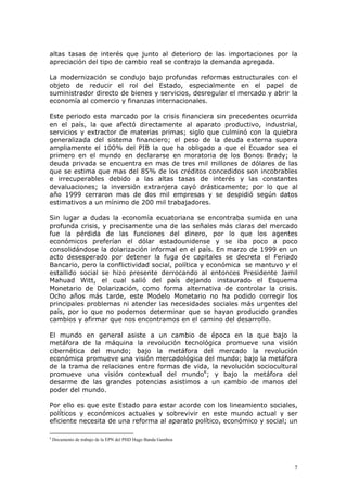 7
altas tasas de interés que junto al deterioro de las importaciones por la
apreciación del tipo de cambio real se contrajo la demanda agregada.
La modernización se condujo bajo profundas reformas estructurales con el
objeto de reducir el rol del Estado, especialmente en el papel de
suministrador directo de bienes y servicios, desregular el mercado y abrir la
economía al comercio y finanzas internacionales.
Este periodo esta marcado por la crisis financiera sin precedentes ocurrida
en el país, la que afectó directamente al aparato productivo, industrial,
servicios y extractor de materias primas; siglo que culminó con la quiebra
generalizada del sistema financiero; el peso de la deuda externa supera
ampliamente el 100% del PIB la que ha obligado a que el Ecuador sea el
primero en el mundo en declararse en moratoria de los Bonos Brady; la
deuda privada se encuentra en mas de tres mil millones de dólares de las
que se estima que mas del 85% de los créditos concedidos son incobrables
e irrecuperables debido a las altas tasas de interés y las constantes
devaluaciones; la inversión extranjera cayó drásticamente; por lo que al
año 1999 cerraron mas de dos mil empresas y se despidió según datos
estimativos a un mínimo de 200 mil trabajadores.
Sin lugar a dudas la economía ecuatoriana se encontraba sumida en una
profunda crisis, y precisamente una de las señales más claras del mercado
fue la pérdida de las funciones del dinero, por lo que los agentes
económicos preferían el dólar estadounidense y se iba poco a poco
consolidándose la dolarización informal en el país. En marzo de 1999 en un
acto desesperado por detener la fuga de capitales se decreta el Feriado
Bancario, pero la conflictividad social, política y económica se mantuvo y el
estallido social se hizo presente derrocando al entonces Presidente Jamil
Mahuad Witt, el cual salió del país dejando instaurado el Esquema
Monetario de Dolarización, como forma alternativa de controlar la crisis.
Ocho años más tarde, este Modelo Monetario no ha podido corregir los
principales problemas ni atender las necesidades sociales más urgentes del
país, por lo que no podemos determinar que se hayan producido grandes
cambios y afirmar que nos encontramos en el camino del desarrollo.
El mundo en general asiste a un cambio de época en la que bajo la
metáfora de la máquina la revolución tecnológica promueve una visión
cibernética del mundo; bajo la metáfora del mercado la revolución
económica promueve una visión mercadológica del mundo; bajo la metáfora
de la trama de relaciones entre formas de vida, la revolución sociocultural
promueve una visión contextual del mundo6
; y bajo la metáfora del
desarme de las grandes potencias asistimos a un cambio de manos del
poder del mundo.
Por ello es que este Estado para estar acorde con los lineamiento sociales,
políticos y económicos actuales y sobrevivir en este mundo actual y ser
eficiente necesita de una reforma al aparato político, económico y social; un
6
Documento de trabajo de la EPN del PHD Hugo Banda Gamboa
 