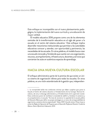 – 20 –
el modelo educativo 2016 
Este enfoque es incompatible con el nuevo planteamiento peda-
gógico, la implementación del nuevo currículo y una educación de
mayor calidad.
El modelo educativo 2016 propone como uno de los elementos
centrales de la transformación educativa en el siglo xxi poner a la
escuela en el centro del sistema educativo. 1
Este enfoque implica
desarrollar mecanismos institucionales que permitan a las autoridades
educativas conocer y atender, con oportunidad y pertinencia, las
necesidades de las escuelas. En otras palabras, el modelo busca crear
una escuela renovada y fortalecida que cuente con una organización,
recursos, acompañamiento, infraestructura, docentes y servicios que
conviertan las aulas en auténticos espacios de aprendizaje.
Hacia una nueva cultura escolar
El enfoque administrativo parte de la premisa de que existe un úni-
co sistema de organización idóneo para todas las escuelas. En otras
palabras, es una visión estandarizada de la gestión que, independien-
1  La normatividad señala tres condiciones mínimas que deben cumplirse para poner la
Escuela al Centro del sistema educativo: el fortalecimiento de los Consejos Técnicos Es-
colares y de zona, la descarga administrativa y el fortalecimiento de la supervisión escolar.
Estas condiciones ponen de manifiesto la necesidad de redefinir y fortalecer la asistencia y
el acompañamiento a la escuela: “Se trata de reconstruir la capacidad de la escuela pública
de Educación Básica para definir sus propias estrategias en un marco de corresponsabilidad, de
seguimiento y asistencia técnica especializada”. Véase: DOF. Acuerdo número 712 por el que se
emiten las Reglas de Operación del Programa para el Desarrollo Profesional Docente. Ciudad de
México: Diario Oficial de la Federación, 2013.
 