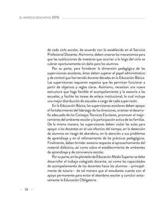 – 28 –
el modelo educativo 2016 
de cada ciclo escolar, de acuerdo con lo establecido en el Servicio
Profesional Docente. Asimismo, deben crearse los mecanismos para
que las sustituciones de maestros que ocurren a lo largo del ciclo se
cubran oportunamente sin daño para los alumnos.
Por su parte, para fortalecer la dimensión pedagógica de las
supervisiones escolares, éstas deben superar el papel administrativo
y de control que han tenido durante décadas en la Educación Básica.
Las supervisiones requieren espacios que les permitan funcionar a
partir de objetivos y reglas claras. Asimismo, necesitan una nueva
estructura que haga factible el acompañamiento y la asesoría a las
escuelas, y facilite las tareas de enlace institucional, lo cual incluye
una mejor distribución de escuelas a cargo de cada supervisión.
En la Educación Básica, las supervisiones escolares deben apoyar
el fortalecimiento del liderazgo de los directores, orientar el desarro-
llo adecuado de los Consejos Técnicos Escolares, promover el mejo-
ramiento del ambiente escolar y la participación activa de las familias.
De la misma manera, las supervisiones deben visitar las aulas para
apoyar a los docentes en el uso efectivo del tiempo, en la detección
de alumnos en riesgo de abandono, en la atención a sus problemas
de aprendizaje y en el reforzamiento de las prácticas pedagógicas.
Finalmente, deben brindar asesoría respecto al aprovechamiento del
material didáctico, así como sobre el establecimiento de ambientes
de aprendizaje y de convivencia escolar.
Por su parte, en los planteles de Educación Media Superior se debe
desarrollar el trabajo colegiado docente, así como las capacidades
de acompañamiento de los docentes hacia los alumnos —principal-
mente de tutoría— de tal manera que el estudiante cuente con el
apoyo permanente para evitar el abandono escolar y concluir exito-
samente la Educación Obligatoria.
 