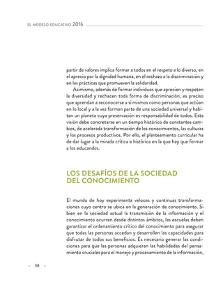 – 38 –
el modelo educativo 2016 
partir de valores implica formar a todos en el respeto a lo diverso, en
el aprecio por la dignidad humana, en el rechazo a la discriminación y
en las prácticas que promueven la solidaridad.
Asimismo, además de formar individuos que aprecien y respeten
la diversidad y rechacen toda forma de discriminación, es preciso
que aprendan a reconocerse a sí mismos como personas que actúan
en lo local y a la vez forman parte de una sociedad universal y habi-
tan un planeta cuya preservación es responsabilidad de todos. Esta
visión debe concretarse en un tiempo histórico de constantes cam-
bios, de acelerada transformación de los conocimientos, las culturas
y los procesos productivos. Por ello, el planteamiento curricular ha
de dar lugar a la mirada crítica e histórica en la que hay que formar
a los educandos.
Los desafíos de la sociedad
del conocimiento
El mundo de hoy experimenta veloces y continuas transforma-
ciones cuyo centro se ubica en la generación de conocimiento. Si
bien en la sociedad actual la transmisión de la información y el
conocimiento ocurren desde distintos ámbitos, las escuelas deben
garantizar el ordenamiento crítico del conocimiento para asegurar
que todas las personas accedan y desarrollen las capacidades para
disfrutar de todos sus beneficios. Es necesario generar las condi-
ciones para que las personas adquieran las habilidades del pensa-
miento cruciales para el manejo y procesamiento de la información,
 