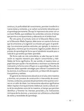   el planteamiento pedagógico de la reforma educativa
– 43 –
continua y la profundidad del conocimiento, permiten transferirlo a
nuevas tareas y contextos, y se vuelven sumamente relevantes para
el aprendizaje permanente. De aquí la importancia de contar con un
currículo flexible, que establezca los contenidos comunes al tiempo
que permita su enriquecimiento y adecuación en el ámbito local.
Por otra parte, el currículo, tanto en la Educación Básica como
en la Educación Media Superior, debe tomar en cuenta la forma en
que las emociones y la cognición se articulan para guiar el aprendi-
zaje. Las emociones positivas estimulan, por ejemplo, la memoria a
largo plazo, mientras que las emociones negativas pueden afectar el
proceso de aprendizaje de forma que el estudiante recuerde poco o
nada de lo que tendría que haber aprendido.
De forma cada vez más contundente, se sabe hoy que la moti-
vación es requisito necesario para adquirir conocimientos y habi-
lidades de forma significativa. En ese sentido, el maestro tiene un
papel clave para ayudar a los estudiantes a reconocer sus sistemas de
motivación y la forma como influyen en su aprendizaje. Para ello, los
docentes deben aprender estrategias para reforzar la autoestima de
los alumnos, la confianza en su potencial, y el desarrollo de expecta-
tivas positivas y realistas.
En general, las interacciones educativas en el aula, entre maestros
y alumnos, son procesos de construcción e intercambio de conoci-
mientos, conductas y procesos de pensamiento entre quienes convi-
ven en un salón de clases. Las interacciones educativas significativas
deben impulsar el enriquecimiento intelectual, social y cultural, tan-
to de los estudiantes como de los maestros, al tiempo que permitan
identificar y fomentar los intereses personales y las motivaciones
intrínsecas de los alumnos , y reconocer con suficiencia su diversidad
de estilos y necesidades de aprendizaje.
 