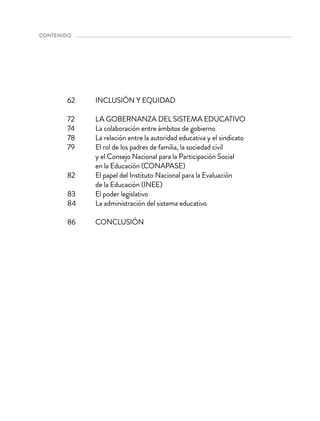 INCLUSIÓN Y EQUIDAD
LA GOBERNANZA DEL SISTEMA EDUCATIVO
La colaboración entre ámbitos de gobierno
La relación entre la autoridad educativa y el sindicato
El rol de los padres de familia, la sociedad civil
y el Consejo Nacional para la Participación Social
en la Educación (CONAPASE)
El papel del Instituto Nacional para la Evaluación
de la Educación (INEE)
El poder legislativo
La administración del sistema educativo
CONCLUSIÓN
62
72
74
78
79
82
83
84
86
contenido 
 