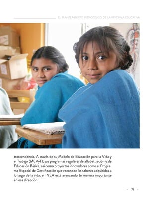   el planteamiento pedagógico de la reforma educativa
– 71 –
trascendencia. A través de su Modelo de Educación para la Vida y
el Trabajo (MEVyT), sus programas regulares de alfabetización y de
Educación Básica, así como proyectos innovadores como el Progra-
ma Especial de Certificación que reconoce los saberes adquiridos a
lo largo de la vida, el INEA está avanzando de manera importante
en esa dirección.
 