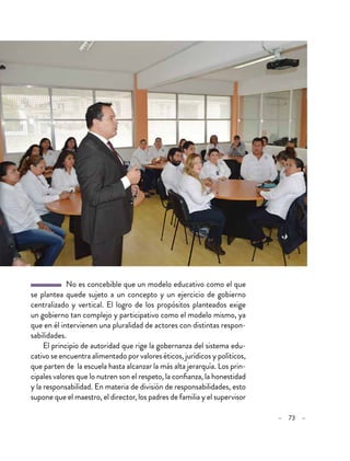 – 73 –
  No es concebible que un modelo educativo como el que
se plantea quede sujeto a un concepto y un ejercicio de gobierno
centralizado y vertical. El logro de los propósitos planteados exige
un gobierno tan complejo y participativo como el modelo mismo, ya
que en él intervienen una pluralidad de actores con distintas respon-
sabilidades.
El principio de autoridad que rige la gobernanza del sistema edu-
cativo se encuentra alimentado por valores éticos, jurídicos y políticos,
que parten de la escuela hasta alcanzar la más alta jerarquía. Los prin-
cipales valores que lo nutren son el respeto, la confianza, la honestidad
y la responsabilidad. En materia de división de responsabilidades, esto
supone que el maestro, el director, los padres de familia y el supervisor
 