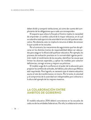 – 74 –
el modelo educativo 2016 
deben dividir y compartir atribuciones, así como dar cuenta del cum-
plimiento de las obligaciones que a cada uno corresponden.
El esquema que coloca la Escuela al Centro implica la necesidad
de emprender un cambio cultural de la mayor relevancia, en el cual
se subordina todo ejercicio de autoridad al servicio del quehacer edu-
cativo. No obstante, esto no implica la renuncia al deber de conocer
lo que sucede en las escuelas.
Por el contrario, los mecanismos de seguimiento que han de apli-
carse en los distintos tramos de responsabilidad deben ser adecua-
dos para asegurar la eficacia del quehacer educativo. Por ejemplo, los
procesos de evaluación previstos en la normatividad vigente permi-
tirán medir el rendimiento de las escuelas, identificar las causas que
limitan los alcances esperados, y aplicar las medidas para subsanar
deficiencias, corregir errores y mejorar sus prácticas.
El modelo surge de la confianza en el poder de la educación para
propiciar los cambios de actitudes, de hábitos y de cultura que México
está requiriendo. Para lograrlo, es necesario que el sistema educativo
asuma el reto de transformarse a sí mismo. Por lo tanto, la voluntad
y el compromiso de la autoridad son indispensables para colocarse a
la altura del ejemplo de los mejores maestros.
La colaboración entre
ámbitos de gobierno
El modelo educativo 2016 deberá concretarse en las escuelas de
cada una de las entidades federativas. Por ello, la colaboración entre
 