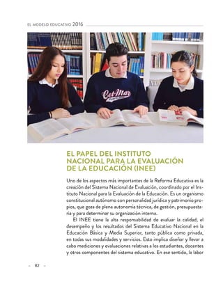 – 82 –
el modelo educativo 2016 
El papel del Instituto
Nacional para la Evaluación
de la Educación (INEE)
Uno de los aspectos más importantes de la Reforma Educativa es la
creación del Sistema Nacional de Evaluación, coordinado por el Ins-
tituto Nacional para la Evaluación de la Educación. Es un organismo
constitucional autónomo con personalidad jurídica y patrimonio pro-
pios, que goza de plena autonomía técnica, de gestión, presupuesta-
ria y para determinar su organización interna.
El INEE tiene la alta responsabilidad de evaluar la calidad, el
desempeño y los resultados del Sistema Educativo Nacional en la
Educación Básica y Media Superior, tanto pública como privada,
en todas sus modalidades y servicios. Esto implica diseñar y llevar a
cabo mediciones y evaluaciones relativas a los estudiantes, docentes
y otros componentes del sistema educativo. En ese sentido, la labor
 