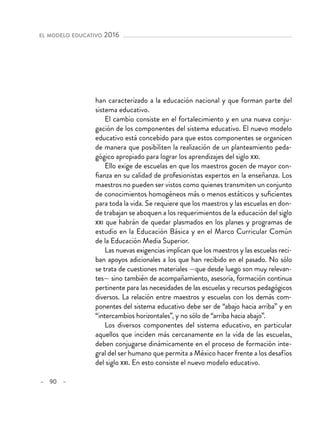 – 90 –
el modelo educativo 2016 
han caracterizado a la educación nacional y que forman parte del
sistema educativo.
El cambio consiste en el fortalecimiento y en una nueva conju-
gación de los componentes del sistema educativo. El nuevo modelo
educativo está concebido para que estos componentes se organicen
de manera que posibiliten la realización de un planteamiento peda-
gógico apropiado para lograr los aprendizajes del siglo xxi.
Ello exige de escuelas en que los maestros gocen de mayor con-
fianza en su calidad de profesionistas expertos en la enseñanza. Los
maestros no pueden ser vistos como quienes transmiten un conjunto
de conocimientos homogéneos más o menos estáticos y suficientes
para toda la vida. Se requiere que los maestros y las escuelas en don-
de trabajan se aboquen a los requerimientos de la educación del siglo
xxi que habrán de quedar plasmados en los planes y programas de
estudio en la Educación Básica y en el Marco Curricular Común
de la Educación Media Superior.
Las nuevas exigencias implican que los maestros y las escuelas reci-
ban apoyos adicionales a los que han recibido en el pasado. No sólo
se trata de cuestiones materiales —que desde luego son muy relevan-
tes— sino también de acompañamiento, asesoría, formación continua
pertinente para las necesidades de las escuelas y recursos pedagógicos
diversos. La relación entre maestros y escuelas con los demás com-
ponentes del sistema educativo debe ser de “abajo hacia arriba” y en
“intercambios horizontales”, y no sólo de “arriba hacia abajo”.
Los diversos componentes del sistema educativo, en particular
aquellos que inciden más cercanamente en la vida de las escuelas,
deben conjugarse dinámicamente en el proceso de formación inte-
gral del ser humano que permita a México hacer frente a los desafíos
del siglo xxi. En esto consiste el nuevo modelo educativo.
 