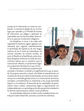   el planteamiento pedagógico de la reforma educativa
– 13 –
manejo de la información en entornos cam-
biantes. La escuela ha dejado de ser el único
lugar para aprender y la infinidad de fuentes
de información nos obligan a replantear las
capacidades que los alumnos deben desarrol-
lar en su paso por la educación obligatoria.
Las disciplinas, en torno a las cuales está
organizada la enseñanza, siguen vigentes y son
necesarias para organizar sistemáticamente
el aprendizaje del español (y de otra lengua
materna, de ser el caso), las matemáticas, las
ciencias naturales, las ciencias sociales, así
como la filosofía en el bachillerato, entre otras.
Estas disciplinas conforman el núcleo de cono-
cimientos básicos que se requieren para la
comunicación efectiva, el pensamiento lógico
y la comprensión del entorno en que vivimos.
No obstante, el cambio que se plantea está
orientado a fortalecer el sentido y el significado de lo que se apren-
de. Se propone ensanchar y hacer más sólidos el entendimiento y la
comprensión de los principios fundamentales, así como de las relacio-
nes que los contenidos guardan entre sí. La memorización de hechos,
conceptos o procedimientos es insuficiente y hoy ocupa demasiado
espacio en la enseñanza. El desarrollo de las capacidades de pensa-
miento crítico, análisis, razonamiento lógico y argumentación son
indispensables para un aprendizaje profundo que permita trasladarlo a
las diversas situaciones para resolver nuevos problemas.
Los aprendizajes adquieren sentido cuando verdaderamente con-
tribuyen al pleno desarrollo personal y social de los individuos.
 