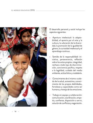 – 14 –
el modelo educativo 2016 
El desarrollo personal y social incluye los
aspectos siguientes:
•  Apertura intelectual: la adapta-
bilidad, el aprecio por el arte y la
cultura, la valoración de la diversi-
dad, la promoción de la igualdad de
género, la curiosidad intelectual y el
aprendizaje continuo.
•  Sentido de la responsabilidad: ini-
ciativa, perseverancia, reflexión
sobre los actos propios, integridad,
rechazo a todo tipo de discrimina-
ción, convivencia pacífica, respeto
a la legalidad, cuidado del medio
ambiente, actitud ética y ciudadanía.
•  Conocimiento de sí mismo: cuida-
do de la salud, autoestima, conoci-
miento de las propias debilidades,
fortalezas y capacidades como ser
humano y manejo de las emociones.
•  Trabajo en equipo y colaboración:
comunicación, coordinación, empa-
tía, confianza, disposición a servir,
solución de conflictos y negociación.
 
