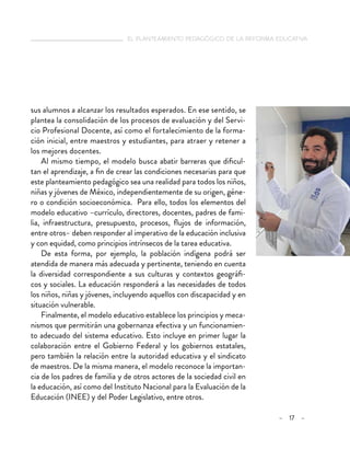   el planteamiento pedagógico de la reforma educativa
– 17 –
sus alumnos a alcanzar los resultados esperados. En ese sentido, se
plantea la consolidación de los procesos de evaluación y del Servi-
cio Profesional Docente, así como el fortalecimiento de la forma-
ción inicial, entre maestros y estudiantes, para atraer y retener a
los mejores docentes.
Al mismo tiempo, el modelo busca abatir barreras que dificul-
tan el aprendizaje, a fin de crear las condiciones necesarias para que
este planteamiento pedagógico sea una realidad para todos los niños,
niñas y jóvenes de México, independientemente de su origen, géne-
ro o condición socioeconómica. Para ello, todos los elementos del
modelo educativo –currículo, directores, docentes, padres de fami-
lia, infraestructura, presupuesto, procesos, flujos de información,
entre otros– deben responder al imperativo de la educación inclusiva
y con equidad, como principios intrínsecos de la tarea educativa.
De esta forma, por ejemplo, la población indígena podrá ser
atendida de manera más adecuada y pertinente, teniendo en cuenta
la diversidad correspondiente a sus culturas y contextos geográfi-
cos y sociales. La educación responderá a las necesidades de todos
los niños, niñas y jóvenes, incluyendo aquellos con discapacidad y en
situación vulnerable.
Finalmente, el modelo educativo establece los principios y meca-
nismos que permitirán una gobernanza efectiva y un funcionamien-
to adecuado del sistema educativo. Esto incluye en primer lugar la
colaboración entre el Gobierno Federal y los gobiernos estatales,
pero también la relación entre la autoridad educativa y el sindicato
de maestros. De la misma manera, el modelo reconoce la importan-
cia de los padres de familia y de otros actores de la sociedad civil en
la educación, así como del Instituto Nacional para la Evaluación de la
Educación (INEE) y del Poder Legislativo, entre otros.
 