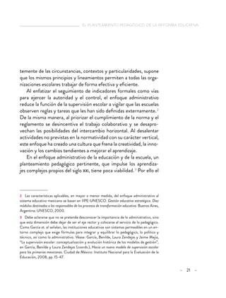   el planteamiento pedagógico de la reforma educativa
– 21 –
temente de las circunstancias, contextos y particularidades, supone
que los mismos principios y lineamientos permiten a todas las orga-
nizaciones escolares trabajar de forma efectiva y eficiente.
Al enfatizar el seguimiento de indicadores formales como vías
para ejercer la autoridad y el control, el enfoque administrativo
reduce la función de la supervisión escolar a vigilar que las escuelas
observen reglas y tareas que les han sido definidas externamente. 2
De la misma manera, al priorizar el cumplimiento de la norma y el
reglamento se desincentiva el trabajo colaborativo y se desapro-
vechan las posibilidades del intercambio horizontal. Al desalentar
actividades no previstas en la normatividad con su carácter vertical,
este enfoque ha creado una cultura que frena la creatividad, la inno-
vación y los cambios tendientes a mejorar el aprendizaje.
En el enfoque administrativo de la educación y de la escuela, un
planteamiento pedagógico pertinente, que impulse los aprendiza-
jes complejos propios del siglo xxi, tiene poca viabilidad. 3
Por ello el
2  Las características aplicables, en mayor o menor medida, del enfoque administrativo al
sistema educativo mexicano se basan en IIPE-UNESCO. Gestión educativa estratégica. Diez
módulos destinados a los responsables de los procesos de transformación educativa. Buenos Aires,
Argentina: UNESCO, 2000.
3  Debe aclararse que no se pretende desconocer la importancia de lo administrativo, sino
que esta dimensión debe dejar de ser el eje rector y colocarse al servicio de lo pedagógico.
Como García et. al señalan, las instituciones educativas son sistemas permeables en un en-
torno complejo que exige fórmulas para integrar y equilibrar lo pedagógico, lo político y
técnico, así como lo administrativo. Véase: García, Benilde, Laura Zendejas y Jaime Mejía,
“La supervisión escolar: conceptualización y evolución histórica de los modelos de gestión”,
en García, Benilde y Laura Zendejas (coords.), Hacia un nuevo modelo de supervisión escolar
para las primarias mexicanas. Ciudad de México: Instituto Nacional para la Evaluación de la
Educación, 2008, pp. 15-47.
 