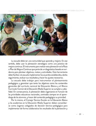   el planteamiento pedagógico de la reforma educativa
– 23 –
La escuela debe ser una comunidad que aprenda y mejore. En ese
sentido, debe usar la planeación estratégica como una práctica de
mejoracontinua.ElinstrumentopararealizarestaplaneacióneslaRuta
o Plan de Mejora Continua que parte de un diagnóstico basado en evi-
dencia para plantear objetivos, metas y actividades. Esta herramienta
debe facilitar a la escuela implementar los acuerdos establecidos, darles
seguimiento, evaluar sus resultados y hacer los ajustes necesarios.
La escuela debe trabajar para instrumentar el planteamiento
pedagógico y garantizar que tanto los objetivos como los contenidos
generales del currículo nacional de Educación Básica y el Marco
Curricular Común de la Educación Media Superior se cumplan a caba-
lidad. En consecuencia, la planeación debe organizarse en función de
las prioridades educativas nacionales, centradas siempre en el apren-
dizaje de los alumnos, y hacer del contenido pedagógico su prioridad.
Por lo mismo, el Consejo Técnico Escolar en la Educación Básica
y las academias en la Educación Media Superior deben consolidar-
se como órganos colegiados de decisión técnico-pedagógica para
implementar de forma colaborativa los resultados de la planeación y
 