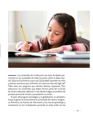 – 35 –
  Los contenidos de la educación son tema de debate per-
manente en las sociedades de todos los países. ¿Qué se debe ense-
ñar? ¿Qué es lo prioritario y para qué? ¿Qué deben aprender los niños
y jóvenes mexicanos para enfrentar con éxito los retos del siglo xxi?
Todas éstas son preguntas que admiten distintas respuestas. Para
seleccionar los contenidos que deben formar parte del currículo
de manera adecuada, debemos ir más allá de la lógica acumulativa de
procesos previos de revisión y actualización curricular.
A partir del progreso tecnológico y la globalización, la velocidad a
la que se genera el conocimiento ha aumentado de manera vertigino-
sa. Asimismo, las fuentes de información y las vías de aprendizaje y
socialización se han multiplicado, poniendo en duda cuáles son las
 