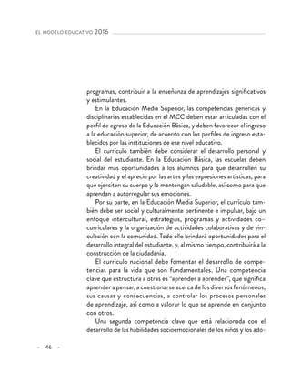 – 46 –
el modelo educativo 2016 
programas, contribuir a la enseñanza de aprendizajes significativos
y estimulantes.
En la Educación Media Superior, las competencias genéricas y
disciplinarias establecidas en el MCC deben estar articuladas con el
perfil de egreso de la Educación Básica, y deben favorecer el ingreso
a la educación superior, de acuerdo con los perfiles de ingreso esta-
blecidos por las instituciones de ese nivel educativo.
El currículo también debe considerar el desarrollo personal y
social del estudiante. En la Educación Básica, las escuelas deben
brindar más oportunidades a los alumnos para que desarrollen su
creatividad y el aprecio por las artes y las expresiones artísticas, para
que ejerciten su cuerpo y lo mantengan saludable, así como para que
aprendan a autorregular sus emociones.
Por su parte, en la Educación Media Superior, el currículo tam-
bién debe ser social y culturalmente pertinente e impulsar, bajo un
enfoque intercultural, estrategias, programas y actividades co–
curriculares y la organización de actividades colaborativas y de vin-
culación con la comunidad. Todo ello brindará oportunidades para el
desarrollo integral del estudiante, y, al mismo tiempo, contribuirá a la
construcción de la ciudadanía.
El currículo nacional debe fomentar el desarrollo de compe-
tencias para la vida que son fundamentales. Una competencia
clave que estructura a otras es “aprender a aprender”, que significa
aprender a pensar, a cuestionarse acerca de los diversos fenómenos,
sus causas y consecuencias, a controlar los procesos personales
de aprendizaje, así como a valorar lo que se aprende en conjunto
con otros.
Una segunda competencia clave que está relacionada con el
desarrollo de las habilidades socioemocionales de los niños y los ado-
 