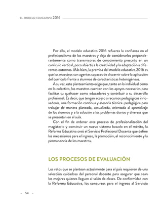 – 54 –
el modelo educativo 2016 
Por ello, el modelo educativo 2016 refuerza la confianza en el
profesionalismo de los maestros y deja de considerarlos preponde-
rantemente como transmisores de conocimiento prescrito en un
currículo vertical, poco abierto a la creatividad y la adaptación a dife-
rentes entornos. Más bien, la premisa del modelo educativo 2016 es
que los maestros son agentes capaces de discernir sobre la aplicación
del currículo frente a alumnos de características heterogéneas.
A su vez, este planteamiento exige que, tanto en lo individual como
en lo colectivo, los maestros cuenten con los apoyos necesarios para
facilitar su quehacer como educadores y contribuir a su desarrollo
profesional. Es decir, que tengan acceso a recursos pedagógicos inno-
vadores, una formación continua y asesoría técnica–pedagógica para
trabajar de manera planeada, actualizada, orientada al aprendizaje
de los alumnos y a la solución a los problemas diarios y diversos que
se presentan en el aula.
Con el fin de ordenar este proceso de profesionalización del
magisterio y construir un nuevo sistema basado en el mérito, la
Reforma Educativa creó el Servicio Profesional Docente que define
los mecanismos para el ingreso, la promoción, el reconocimiento y la
permanencia de los maestros.
Los procesos de evaluación
Los retos que se plantean actualmente para el país requieren de una
selección cuidadosa del personal docente para asegurar que sean
los mejores quienes lleguen al salón de clases. De conformidad con
la Reforma Educativa, los concursos para el ingreso al Servicio
 