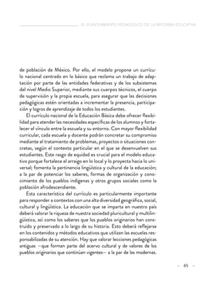   el planteamiento pedagógico de la reforma educativa
– 65 –
de población de México. Por ello, el modelo propone un currícu-
lo nacional centrado en lo básico que reclama un trabajo de adap-
tación por parte de las entidades federativas y de los subsistemas
del nivel Medio Superior, mediante sus cuerpos técnicos, el cuerpo
de supervisión y la propia escuela, para asegurar que las decisiones
pedagógicas estén orientadas a incrementar la presencia, participa-
ción y logros de aprendizaje de todos los estudiantes.
El currículo nacional de la Educación Básica debe ofrecer flexibi-
lidad para atender las necesidades específicas de los alumnos y forta-
lecer el vínculo entre la escuela y su entorno. Con mayor flexibilidad
curricular, cada escuela y docente podrán concretar su compromiso
mediante el tratamiento de problemas, proyectos o situaciones con-
cretas, según el contexto particular en el que se desenvuelven sus
estudiantes. Este rasgo de equidad es crucial para el modelo educa-
tivo porque fortalece el arraigo en lo local y lo proyecta hacia lo uni-
versal; fomenta la pertinencia lingüística y cultural de la educación;
a la par de potenciar los saberes, formas de organización y cono-
cimiento de los pueblos indígenas y otros grupos sociales como la
población afrodescendiente.
Esta característica del currículo es particularmente importante
para responder a contextos con una alta diversidad geográfica, social,
cultural y lingüística. La educación que se imparta en nuestro país
deberá valorar la riqueza de nuestra sociedad pluricultural y multilin-
güística, así como los saberes que los pueblos originarios han cons-
truido y preservado a lo largo de su historia. Esto deberá reflejarse
en los contenidos y métodos educativos que utilizan las escuelas res-
ponsabilizadas de su atención. Hay que valorar lecciones pedagógicas
antiguas —que forman parte del acervo cultural y de valores de los
pueblos originarios que continúan vigentes— a la par de las modernas.
 