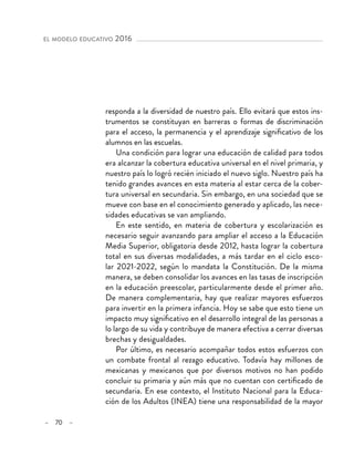 – 70 –
el modelo educativo 2016 
responda a la diversidad de nuestro país. Ello evitará que estos ins-
trumentos se constituyan en barreras o formas de discriminación
para el acceso, la permanencia y el aprendizaje significativo de los
alumnos en las escuelas.
Una condición para lograr una educación de calidad para todos
era alcanzar la cobertura educativa universal en el nivel primaria, y
nuestro país lo logró recién iniciado el nuevo siglo. Nuestro país ha
tenido grandes avances en esta materia al estar cerca de la cober-
tura universal en secundaria. Sin embargo, en una sociedad que se
mueve con base en el conocimiento generado y aplicado, las nece-
sidades educativas se van ampliando.
En este sentido, en materia de cobertura y escolarización es
necesario seguir avanzando para ampliar el acceso a la Educación
Media Superior, obligatoria desde 2012, hasta lograr la cobertura
total en sus diversas modalidades, a más tardar en el ciclo esco-
lar 2021-2022, según lo mandata la Constitución. De la misma
manera, se deben consolidar los avances en las tasas de inscripción
en la educación preescolar, particularmente desde el primer año.
De manera complementaria, hay que realizar mayores esfuerzos
para invertir en la primera infancia. Hoy se sabe que esto tiene un
impacto muy significativo en el desarrollo integral de las personas a
lo largo de su vida y contribuye de manera efectiva a cerrar diversas
brechas y desigualdades.
Por último, es necesario acompañar todos estos esfuerzos con
un combate frontal al rezago educativo. Todavía hay millones de
mexicanas y mexicanos que por diversos motivos no han podido
concluir su primaria y aún más que no cuentan con certificado de
secundaria. En ese contexto, el Instituto Nacional para la Educa-
ción de los Adultos (INEA) tiene una responsabilidad de la mayor
 