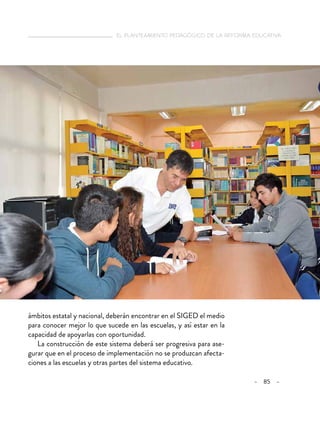   el planteamiento pedagógico de la reforma educativa
– 85 –
ámbitos estatal y nacional, deberán encontrar en el SIGED el medio
para conocer mejor lo que sucede en las escuelas, y así estar en la
capacidad de apoyarlas con oportunidad.
La construcción de este sistema deberá ser progresiva para ase-
gurar que en el proceso de implementación no se produzcan afecta-
ciones a las escuelas y otras partes del sistema educativo.
 