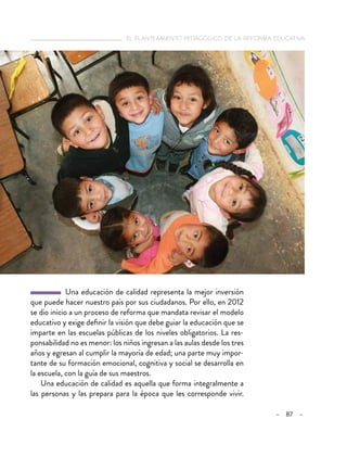   el planteamiento pedagógico de la reforma educativa
– 87 –
  Una educación de calidad representa la mejor inversión
que puede hacer nuestro país por sus ciudadanos. Por ello, en 2012
se dio inicio a un proceso de reforma que mandata revisar el modelo
educativo y exige definir la visión que debe guiar la educación que se
imparte en las escuelas públicas de los niveles obligatorios. La res-
ponsabilidad no es menor: los niños ingresan a las aulas desde los tres
años y egresan al cumplir la mayoría de edad; una parte muy impor-
tante de su formación emocional, cognitiva y social se desarrolla en
la escuela, con la guía de sus maestros.
Una educación de calidad es aquella que forma integralmente a
las personas y las prepara para la época que les corresponde vivir.
 