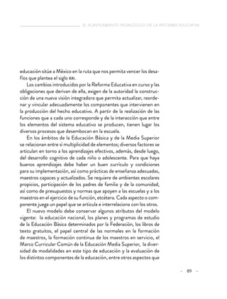   el planteamiento pedagógico de la reforma educativa
– 89 –
educación sitúe a México en la ruta que nos permita vencer los desa-
fíos que plantea el siglo xxi.
Los cambios introducidos por la Reforma Educativa en curso y las
obligaciones que derivan de ella, exigen de la autoridad la construc-
ción de una nueva visión integradora que permita actualizar, reorde-
nar y vincular adecuadamente los componentes que intervienen en
la producción del hecho educativo. A partir de la realización de las
funciones que a cada uno corresponde y de la interacción que entre
los elementos del sistema educativo se producen, tienen lugar los
diversos procesos que desembocan en la escuela.
En los ámbitos de la Educación Básica y de la Media Superior
se relacionan entre sí multiplicidad de elementos; diversos factores se
articulan en torno a los aprendizajes efectivos, además, desde luego,
del desarrollo cognitivo de cada niño o adolescente. Para que haya
buenos aprendizajes debe haber un buen currículo y condiciones
para su implementación, así como prácticas de enseñanza adecuadas,
maestros capaces y actualizados. Se requiere de ambientes escolares
propicios, participación de los padres de familia y de la comunidad,
así como de presupuestos y normas que apoyen a las escuelas y a los
maestros en el ejercicio de su función, etcétera. Cada aspecto o com-
ponente juega un papel que se articula e interrelaciona con los otros.
El nuevo modelo debe conservar algunos atributos del modelo
vigente: la educación nacional, los planes y programas de estudio
de la Educación Básica determinados por la Federación, los libros de
texto gratuitos, el papel central de las normales en la formación
de maestros, la formación continua de los maestros en servicio, el
Marco Curricular Común de la Educación Media Superior, la diver-
sidad de modalidades en este tipo de educación y la evaluación de
los distintos componentes de la educación, entre otros aspectos que
 