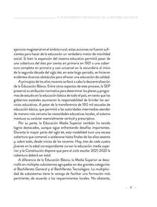 el planteamiento pedagógico de la reforma educativa
– 11 –
ejercicio magisterial en el ámbito rural, estas acciones no fueron sufi-
cientes para hacer de la educación un verdadero motor de movilidad
social. Si bien la expansión del sistema educativo permitió pasar de
una cobertura del diez por ciento en primaria en 1921 a una cober-
tura completa en primaria y casi universal en la secundaria al inicio
de la segunda década del siglo xxi; en este largo periodo, se hicieron
evidentes diversos obstáculos para ofrecer una educación de calidad.
A principios de los años noventa se llevó a cabo la descentralización
de la Educación Básica. Entre otros aspectos de este proceso, la SEP
preservó su atribución normativa para determinar los planes y progra-
mas de estudio en la educación básica de todo el país, en tanto que los
gobiernos estatales asumieron la responsabilidad de brindar los ser-
vicios educativos. A pesar de la transferencia de 100 mil escuelas de
educación básica, que permitió a las autoridades intermedias atender
de manera más cercana las necesidades educativas locales, el sistema
mantuvo su carácter esencialmente vertical y prescriptivo.
Por su parte, la Educación Media Superior también ha tenido
logros destacados, aunque sigue enfrentando desafíos importantes.
Durante la mayor parte del siglo xx, esta modalidad tuvo una escasa
cobertura que comenzó a acelerarse hasta finales de los años sesenta
y, sobre todo, desde inicios de los noventa. Hoy, tres de cada cuatro
jóvenes en la edad correspondiente cursan la educación media supe-
rior y la Constitución dispone que para el ciclo escolar 2021-2022 la
cobertura deberá ser total.
A diferencia de la Educación Básica, la Media Superior se desa-
rrolló en múltiples subsistemas agrupados en dos grandes categorías:
el Bachillerato General y el Bachillerato Tecnológico. La multiplici-
dad de subsistemas tiene la ventaja de facilitar una formación más
pertinente, de acuerdo a los requerimientos locales. No obstante,
 