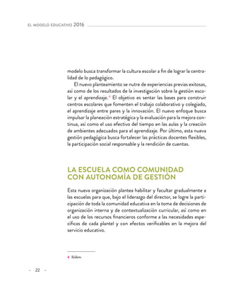 – 22 –
el modelo educativo 2016
modelo busca transformar la cultura escolar a fin de lograr la centra-
lidad de lo pedagógico.
El nuevo planteamiento se nutre de experiencias previas exitosas,
así como de los resultados de la investigación sobre la gestión esco-
lar y el aprendizaje.4
El objetivo es sentar las bases para construir
centros escolares que fomenten el trabajo colaborativo y colegiado,
el aprendizaje entre pares y la innovación. El nuevo enfoque busca
impulsar la planeación estratégica y la evaluación para la mejora con-
tinua, así como el uso efectivo del tiempo en las aulas y la creación
de ambientes adecuados para el aprendizaje. Por último, esta nueva
gestión pedagógica busca fortalecer las prácticas docentes flexibles,
la participación social responsable y la rendición de cuentas.
La escuela como comunidad
con autonomía de gestión
Esta nueva organización plantea habilitar y facultar gradualmente a
las escuelas para que, bajo el liderazgo del director, se logre la parti-
cipación de toda la comunidad educativa en la toma de decisiones de
organización interna y de contextualización curricular, así como en
el uso de los recursos financieros conforme a las necesidades espe-
cíficas de cada plantel y con efectos verificables en la mejora del
servicio educativo.
4 Ibídem.
 