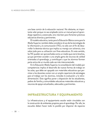 – 30 –
el modelo educativo 2016
una base común de la educación nacional. No obstante, es impor-
tante velar porque no sea empleado como un manual para el apren-
dizaje repetitivo y estancado, sino más bien para fomentar prácticas
educativas diversas y pertinentes.
El modelo educativo, tanto para la Educación Básica como para la
Media Superior, también debe considerar el uso de las tecnologías de
la información y la comunicación (TIC), no sólo con el fin de desa-
rrollar la destreza técnica que implica su manejo con solvencia, sino
sobre todo para su utilización con fines educativos. En este sentido,
las TIC pueden ser aprovechadas como un medio que cierre brechas,
ya que permiten acceder a una amplia gama de recursos de calidad
orientados al aprendizaje, y contribuyen a que los alumnos formen
parte activa de un mundo cada vez más interconectado.
En la Educación Media Superior, la consolidación del modelo por
competencias implica el desarrollo de nuevas formas de trabajo en
las aulas, que debe ser apoyado con materiales educativos que per-
mitan a los docentes contar con un amplio repertorio de estrategias
para el trabajo con los alumnos, incluidas la evaluación y la retro-
alimentación. Esto significa poner a disposición de los estudiantes,
padres de familia y comunidades educativas materiales educativos y
recursos de apoyo actualizados, adecuados y pertinentes.
Infraestructura y equipamiento
La infraestructura y el equipamiento escolar están vinculados con
la construcción de ambientes propicios para el aprendizaje. Por ello, las
escuelas deben hacer todo lo posible por disponer de espacios
 