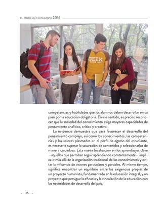 – 36 –
el modelo educativo 2016
competencias y habilidades que los alumnos deben desarrollar en su
paso por la educación obligatoria. En ese sentido, es preciso recono-
cer que la sociedad del conocimiento exige mayores capacidades de
pensamiento analítico, crítico y creativo.
La evidencia demuestra que para favorecer el desarrollo del
pensamiento complejo, así como los conocimientos, las competen-
cias y los valores plasmados en el perfil de egreso del estudiante,
es necesario superar la saturación de contenidos y seleccionarlos de
manera cuidadosa. Esta nueva focalización en los aprendizajes clave
—aquellos que permiten seguir aprendiendo constantemente— impli-
ca ir más allá de la organización tradicional de los conocimientos y evi-
tar la influencia de visiones particulares y parciales. Al mismo tiempo,
significa encontrar un equilibrio entre las exigencias propias de
un proyecto humanista, fundamentado en la educación integral, y un
proyecto que persigue la eficacia y la vinculación de la educación con
las necesidades de desarrollo del país.
 