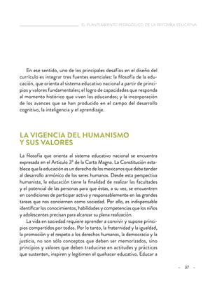 el planteamiento pedagógico de la reforma educativa
– 37 –
En ese sentido, uno de los principales desafíos en el diseño del
currículo es integrar tres fuentes esenciales: la filosofía de la edu-
cación, que orienta al sistema educativo nacional a partir de princi-
pios y valores fundamentales; el logro de capacidades que responda
al momento histórico que viven los educandos; y la incorporación
de los avances que se han producido en el campo del desarrollo
cognitivo, la inteligencia y el aprendizaje.
La vigencia del humanismo
y sus valores
La filosofía que orienta al sistema educativo nacional se encuentra
expresada en el Artículo 3º de la Carta Magna. La Constitución esta-
blecequelaeducaciónesunderechodelosmexicanosquedebetender
al desarrollo armónico de los seres humanos. Desde esta perspectiva
humanista, la educación tiene la finalidad de realizar las facultades
y el potencial de las personas para que éstas, a su vez, se encuentren
en condiciones de participar activa y responsablemente en las grandes
tareas que nos conciernen como sociedad. Por ello, es indispensable
identificar los conocimientos, habilidades y competencias que los niños
y adolescentes precisan para alcanzar su plena realización.
La vida en sociedad requiere aprender a convivir y supone princi-
pios compartidos por todos. Por lo tanto, la fraternidad y la igualdad,
la promoción y el respeto a los derechos humanos, la democracia y la
justicia, no son sólo conceptos que deben ser memorizados, sino
principios y valores que deben traducirse en actitudes y prácticas
que sustenten, inspiren y legitimen el quehacer educativo. Educar a
 