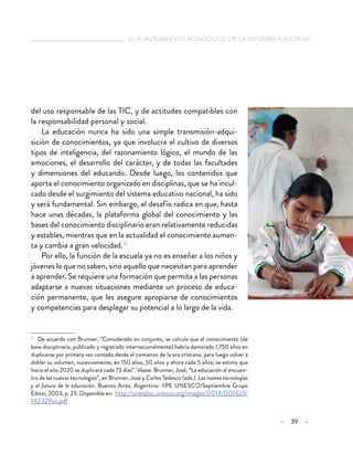 el planteamiento pedagógico de la reforma educativa
– 39 –
del uso responsable de las TIC, y de actitudes compatibles con
la responsabilidad personal y social.
La educación nunca ha sido una simple transmisión-adqui-
sición de conocimientos, ya que involucra el cultivo de diversos
tipos de inteligencia, del razonamiento lógico, el mundo de las
emociones, el desarrollo del carácter, y de todas las facultades
y dimensiones del educando. Desde luego, los contenidos que
aporta el conocimiento organizado en disciplinas, que se ha incul-
cado desde el surgimiento del sistema educativo nacional, ha sido
y será fundamental. Sin embargo, el desafío radica en que, hasta
hace unas décadas, la plataforma global del conocimiento y las
bases del conocimiento disciplinario eran relativamente reducidas
y estables, mientras que en la actualidad el conocimiento aumen-
ta y cambia a gran velocidad.5
Por ello, la función de la escuela ya no es enseñar a los niños y
jóvenes lo que no saben, sino aquello que necesitan para aprender
a aprender. Se requiere una formación que permita a las personas
adaptarse a nuevas situaciones mediante un proceso de educa-
ción permanente, que les asegure apropiarse de conocimientos
y competencias para desplegar su potencial a lo largo de la vida.
5
De acuerdo con Brunner, “Considerado en conjunto, se calcula que el conocimiento (de
base disciplinaria, publicado y registrado internacionalmente) habría demorado 1,750 años en
duplicarse por primera vez contado desde el comienzo de la era cristiana, para luego volver a
doblar su volumen, sucesivamente, en 150 años, 50 años y ahora cada 5 años; se estima que
hacia el año 2020 se duplicará cada 73 días”. Véase: Brunner, José, “La educación al encuen-
tro de las nuevas tecnologías”, en Brunner, José y Carlos Tedesco (eds.). Las nuevas tecnologías
y el futuro de la educación. Buenos Aires, Argentina: IIPE UNESCO/Septiembre Grupo
Editor, 2003, p. 23. Disponible en: http://unesdoc.unesco.org/images/0014/001423/
142329so.pdf
 
