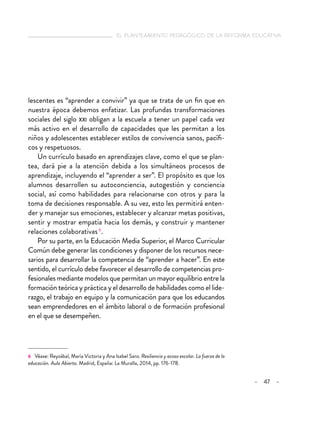 el planteamiento pedagógico de la reforma educativa
– 47 –
lescentes es “aprender a convivir” ya que se trata de un fin que en
nuestra época debemos enfatizar. Las profundas transformaciones
sociales del siglo xxi obligan a la escuela a tener un papel cada vez
más activo en el desarrollo de capacidades que les permitan a los
niños y adolescentes establecer estilos de convivencia sanos, pacífi-
cos y respetuosos.
Un currículo basado en aprendizajes clave, como el que se plan-
tea, dará pie a la atención debida a los simultáneos procesos de
aprendizaje, incluyendo el “aprender a ser”. El propósito es que los
alumnos desarrollen su autoconciencia, autogestión y conciencia
social, así como habilidades para relacionarse con otros y para la
toma de decisiones responsable. A su vez, esto les permitirá enten-
der y manejar sus emociones, establecer y alcanzar metas positivas,
sentir y mostrar empatía hacia los demás, y construir y mantener
relaciones colaborativas6
.
Por su parte, en la Educación Media Superior, el Marco Curricular
Común debe generar las condiciones y disponer de los recursos nece-
sarios para desarrollar la competencia de “aprender a hacer”. En este
sentido, el currículo debe favorecer el desarrollo de competencias pro-
fesionales mediante modelos que permitan un mayor equilibrio entre la
formación teórica y práctica y el desarrollo de habilidades como el lide-
razgo, el trabajo en equipo y la comunicación para que los educandos
sean emprendedores en el ámbito laboral o de formación profesional
en el que se desempeñen.
6 Véase: Reyzábal, María Victoria y Ana Isabel Sanz. Resiliencia y acoso escolar. La fuerza de la
educación. Aula Abierta. Madrid, España: La Muralla, 2014, pp. 176-178.
 