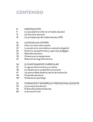 contenido
INTRODUCCIÓN
La necesidad de transformar el modelo educativo
Los fines de la educación
Los principales ejes del modelo educativo 2016
LA ESCUELA AL CENTRO
Hacia una nueva cultura escolar
La escuela como comunidad con autonomía de gestión
Asistencia, acompañamiento y supervisión pedagógica
Materiales educativos
Infraestructura y equipamiento
Reducción de carga administrativa
EL PLANTEAMIENTO CURRICULAR
La vigencia del humanismo y sus valores
Los desafíos de la sociedad del conocimiento
Las oportunidades desde las ciencias de la educación
Contenidos educativos
Ambientes de aprendizaje
FORMACIÓN Y DESARROLLO PROFESIONAL DOCENTE
Los procesos de evaluación
El desarrollo profesional docente
La formación inicial
8
9
12
16
18
20
22
26
29
30
32
34
37
38
41
44
48
52
54
56
60
 