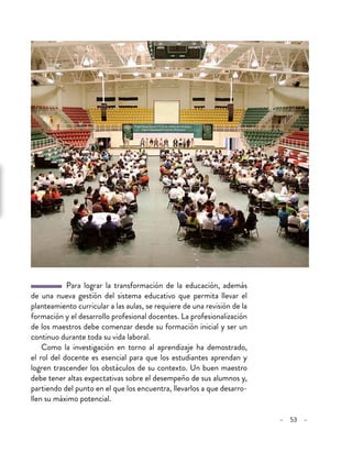 – 53 –
Para lograr la transformación de la educación, además
de una nueva gestión del sistema educativo que permita llevar el
planteamiento curricular a las aulas, se requiere de una revisión de la
formación y el desarrollo profesional docentes. La profesionalización
de los maestros debe comenzar desde su formación inicial y ser un
continuo durante toda su vida laboral.
Como la investigación en torno al aprendizaje ha demostrado,
el rol del docente es esencial para que los estudiantes aprendan y
logren trascender los obstáculos de su contexto. Un buen maestro
debe tener altas expectativas sobre el desempeño de sus alumnos y,
partiendo del punto en el que los encuentra, llevarlos a que desarro-
llen su máximo potencial.
 
