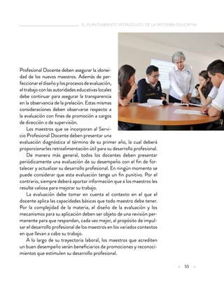 el planteamiento pedagógico de la reforma educativa
– 55 –
Profesional Docente deben asegurar la idonei-
dad de los nuevos maestros. Además de per-
feccionareldiseñoylosprocesosdeevaluación,
el trabajo con las autoridades educativas locales
debe continuar para asegurar la transparencia
en la observancia de la prelación. Estas mismas
consideraciones deben observarse respecto a
la evaluación con fines de promoción a cargos
de dirección o de supervisión.
Los maestros que se incorporan al Servi-
cio Profesional Docente deben presentar una
evaluación diagnóstica al término de su primer año, la cual deberá
proporcionarles retroalimentación útil para su desarrollo profesional.
De manera más general, todos los docentes deben presentar
periódicamente una evaluación de su desempeño con el fin de for-
talecer y actualizar su desarrollo profesional. En ningún momento se
puede considerar que esta evaluación tenga un fin punitivo. Por el
contrario, siempre deberá aportar información que a los maestros les
resulte valiosa para mejorar su trabajo.
La evaluación debe tomar en cuenta el contexto en el que el
docente aplica las capacidades básicas que todo maestro debe tener.
Por la complejidad de la materia, el diseño de la evaluación y los
mecanismos para su aplicación deben ser objeto de una revisión per-
manente para que respondan, cada vez mejor, al propósito de impul-
sar el desarrollo profesional de los maestros en los variados contextos
en que llevan a cabo su trabajo.
A lo largo de su trayectoria laboral, los maestros que acrediten
un buen desempeño serán beneficiarios de promociones y reconoci-
mientos que estimulen su desarrollo profesional.
 
