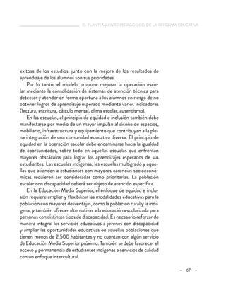 el planteamiento pedagógico de la reforma educativa
– 67 –
exitosa de los estudios, junto con la mejora de los resultados de
aprendizaje de los alumnos son sus prioridades.
Por lo tanto, el modelo propone mejorar la operación esco-
lar mediante la consolidación de sistemas de atención técnica para
detectar y atender en forma oportuna a los alumnos en riesgo de no
obtener logros de aprendizaje esperado mediante varios indicadores
(lectura, escritura, cálculo mental, clima escolar, ausentismo).
En las escuelas, el principio de equidad e inclusión también debe
manifestarse por medio de un mayor impulso al diseño de espacios,
mobiliario, infraestructura y equipamiento que contribuyan a la ple-
na integración de una comunidad educativa diversa. El principio de
equidad en la operación escolar debe encaminarse hacia la igualdad
de oportunidades, sobre todo en aquellas escuelas que enfrentan
mayores obstáculos para lograr los aprendizajes esperados de sus
estudiantes. Las escuelas indígenas, las escuelas multigrado y aque-
llas que atienden a estudiantes con mayores carencias socioeconó-
micas requieren ser consideradas como prioritarias. La población
escolar con discapacidad deberá ser objeto de atención específica.
En la Educación Media Superior, el enfoque de equidad e inclu-
sión requiere ampliar y flexibilizar las modalidades educativas para la
población con mayores desventajas, como la población rural y la indí-
gena, y también ofrecer alternativas a la educación escolarizada para
personas con distintos tipos de discapacidad. Es necesario reforzar de
manera integral los servicios educativos a jóvenes con discapacidad
y ampliar las oportunidades educativas en aquellas poblaciones que
tienen menos de 2,500 habitantes y no cuentan con algún servicio
de Educación Media Superior próximo. También se debe favorecer el
acceso y permanencia de estudiantes indígenas a servicios de calidad
con un enfoque intercultural.
 